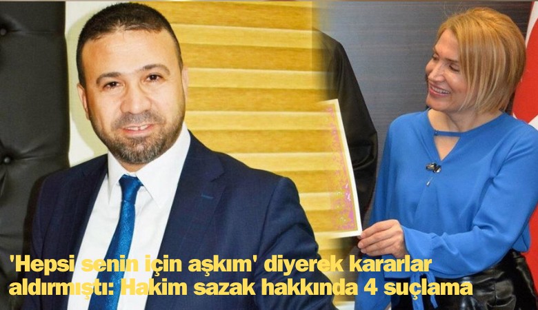 'Hepsi senin için aşkım' diyerek kararlar aldırmıştı: Hakim Sazak hakkında 4 suçlama