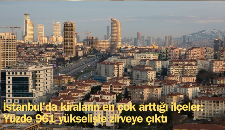 İstanbul'da kiraların en çok arttığı ilçeler belli oldu: Yüzde 961 yükselişle zirveye çıktı