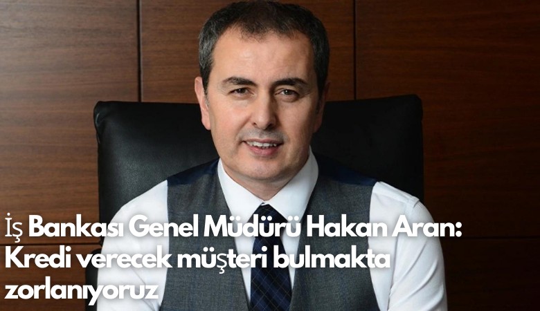 İş Bankası Genel Müdürü Hakan Aran: Kredi verecek müşteri bulmakta zorlanıyoruz