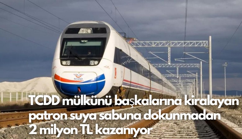 TCDD mülkünü başkalarına kiralayan patron suya sabuna dokunmadan 2 milyon TL kazanıyor