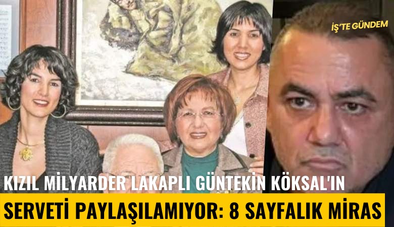 Kızıl Milyarder lakaplı Güntekin Köksal'ın serveti paylaşılamıyor: 8 sayfalık miras