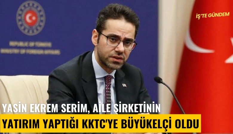 Yasin Ekrem Serim, aile şirketinin yatırım yaptığı KKTC'ye büyükelçi oldu