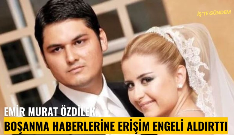 Emir Murat Özdilek, boşanma haberlerine erişim engeli aldırttı