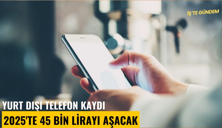 Yurt dışı telefon kaydı 2025'te 45 bin lirayı aşacak