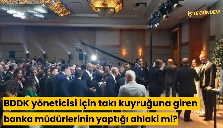 BDDK yöneticisi için takı kuyruğuna giren banka müdürlerinin yaptığı ahlaki mi?