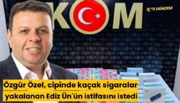 Özgür Özel, cipinde kaçak sigaralar yakalanan Ediz Ün'ün istifasını istedi